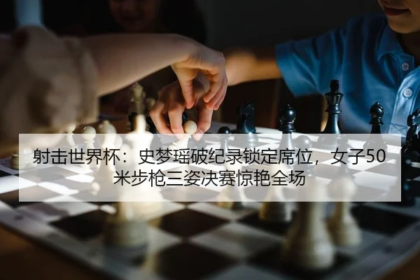 射击世界杯：史梦瑶破纪录锁定席位，女子50米步枪三姿决赛惊艳全场